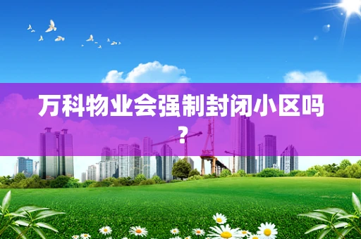 万科物业会强制封闭小区吗？